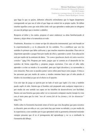 Miriam Madridano Gutiérrez
2ºA Grado en Maestro de Educación Primaria
UCLM (Toledo)
Tendencias contemporáneas de la educación
Profesor: Daniel Rodríguez Arenas
 
4 
 
que haga lo que se quiere, debemos ofrecerle estimulantes que le hagan despertarse
consiguiendo así que sea el niño el que haga un control de su propio sueño. Se deben
enseñar aquellas cosas que sean útiles (más vale que aprendan a nadar para no ahogarse
en caso de peligro que a montar a caballo).
Respecto al dolor y los males, propone el autor endurecer su alma familiarizando al
alumno y dejar obrar a la naturaleza en todo.
Finalmente, Rousseau va a tratar un tipo de educación instrumental, que está basada en
la experimentación y es la educación de los sentidos. Va a establecer que son los
sentidos lo primero que debe cultivarse y que muchos maestros descuidan. Para esto es
importante aprender a juzgar bien por medio de ellos y aprender a sentir. Esta educación
será por medio de la contraste de datos. “No somos igualmente dueño de todos nuestros
sentidos” (pág.156). Propone por tanto, juegos que se centren en el desarrollo de los
sentidos de forma específica y propone juegos nocturnos. Con esto el niño debe
aprender a evitar su miedo a la oscuridad para que logre divertirse y se acostumbre a
esta situación. Para esto se pueden juntar varios niños para hacer estos juegos. Critica a
las personas que por medio de sustos y miedos intentan hacer que el niño pierda el
miedo a la oscuridad ya que así el efecto es el opuesto.
Con este tipo de juego se ejercita por un lado el tacto que suple a la vista y también
puede suplir al oído. Intenta que el hombre esté preparado ante cualquier imprevisto y
por medio de este sentido sea capaz en las tinieblas de desenvolverse con facilidad.
Ilustra con una historia que para saber ver es necesario comparar mucho tiempo la vista
con el tacto para que la vista “nos dé cuenta fiel de las formas y de las distancias”
(pág.172).
Habla sobre la Geometría haciendo notar al lector que esta disciplina que para nosotros
es discurrir, para un niño es ver y por tanto hay que tomar su método y es por medio de
la experiencia y esos sentidos por la que aprenderá toda la geometría elemental teniendo
siempre presente que él es el protagonista del aprendizaje y no va a confundir la
Geometría del dibujo.
 