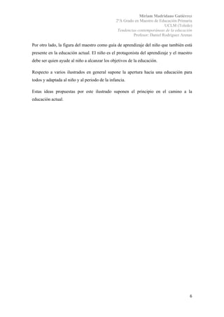Miriam Madridano Gutiérrez
2ºA Grado en Maestro de Educación Primaria
UCLM (Toledo)
Tendencias contemporáneas de la educación
Profesor: Daniel Rodríguez Arenas
 
6 
 
Por otro lado, la figura del maestro como guía de aprendizaje del niño que también está
presente en la educación actual. El niño es el protagonista del aprendizaje y el maestro
debe ser quien ayude al niño a alcanzar los objetivos de la educación.
Respecto a varios ilustrados en general supone la apertura hacia una educación para
todos y adaptada al niño y al periodo de la infancia.
Estas ideas propuestas por este ilustrado suponen el principio en el camino a la
educación actual.
 