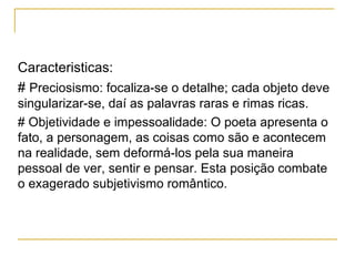 Caracteristicas: #  Preciosismo: focaliza-se o detalhe; cada objeto deve singularizar-se, daí as palavras raras e rimas ricas. # Objetividade e impessoalidade: O poeta apresenta o fato, a personagem, as coisas como são e acontecem na realidade, sem deformá-los pela sua maneira pessoal de ver, sentir e pensar. Esta posição combate o exagerado subjetivismo romântico. 