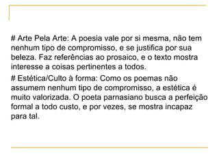 # Arte Pela Arte: A poesia vale por si mesma, não tem nenhum tipo de compromisso, e se justifica por sua beleza. Faz referências ao prosaico, e o texto mostra interesse a coisas pertinentes a todos. # Estética/Culto à forma: Como os poemas não assumem nenhum tipo de compromisso, a estética é muito valorizada. O poeta parnasiano busca a perfeição formal a todo custo, e por vezes, se mostra incapaz para tal. 