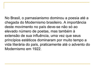No Brasil, o parnasianismo dominou a poesia até a chegada do Modernismo brasileiro. A importância deste movimento no país deve-se não só ao elevado número de poetas, mas também à extensão de sua influência, uma vez que seus princípios estéticos dominaram por muito tempo a vida literária do país, praticamente até o advento do Modernismo em 1922. 