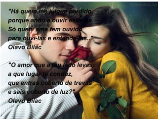 "Há quem me julgue perdido, porque ando a ouvir estrelas. Só quem ama tem ouvido para ouvi-las e entende-las.." Olavo Bilac "O amor que a teu lado levas, a que lugar te conduz, que entras coberto de trevas e sais coberto de luz?" Olavo Bilac 