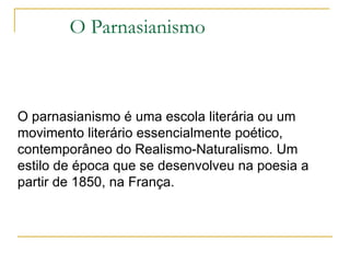 O Parnasianismo O parnasianismo é uma escola literária ou um movimento literário essencialmente poético, contemporâneo do Realismo-Naturalismo. Um estilo de época que se desenvolveu na poesia a partir de 1850, na França. 