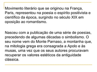 Movimento literário que se originou na França, Paris, representou na poesia o espírito positivista e científico da época, surgindo no século XIX em oposição ao romantismo. Nasceu com a publicação de uma série de poesias, precedendo de algumas décadas o simbolismo. O seu nome vem do Monte Parnaso, a montanha que, na mitologia grega era consagrada a Apolo e às musas, uma vez que os seus autores procuravam recuperar os valores estéticos da antiguidade clássica. 