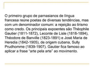 O primeiro grupo de parnasianos de língua francesa reúne poetas de diversas tendências, mas com um denominador comum: a rejeição ao lirismo como credo. Os principais expoentes são Théophile Gautier (1811-1872), Leconte de Lisle (1818-1894), Théodore de Banville (1823-1891) e José Maria de Heredia (1842-1905), de origem cubana, Sully Prudhomme (1839-1907). Gautier fica famoso ao aplicar a frase “arte pela arte” ao movimento. 