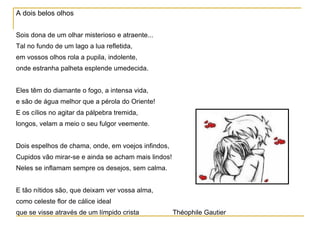 A dois belos olhos Sois dona de um olhar misterioso e atraente... Tal no fundo de um lago a lua refletida, em vossos olhos rola a pupila, indolente, onde estranha palheta esplende umedecida. Eles têm do diamante o fogo, a intensa vida, e são de água melhor que a pérola do Oriente! E os cílios no agitar da pálpebra tremida, longos, velam a meio o seu fulgor veemente. Dois espelhos de chama, onde, em voejos infindos, Cupidos vão mirar-se e ainda se acham mais lindos! Neles se inflamam sempre os desejos, sem calma. E tão nítidos são, que deixam ver vossa alma, como celeste flor de cálice ideal que se visse através de um límpido crista   Théophile Gautier  