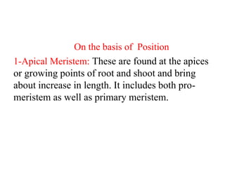 On the basis of Position
1-Apical Meristem: These are found at the apices
or growing points of root and shoot and bring
about increase in length. It includes both pro-
meristem as well as primary meristem.
 
