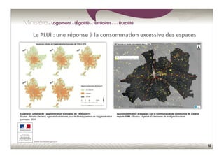 10
Le	
  PLUi	
  :	
  une	
  réponse	
  à	
  la	
  consomma;on	
  excessive	
  des	
  espaces	
  
La consommation d’espaces sur la communauté de communes de Lisieux
depuis 1990 - Source : Agence d’urbanisme de la région havraise
Expansion urbaine de l’agglomération lyonnaise de 1950 à 2010
Source : Nicolas Ferrand, agence d’urbanisme pour le développement de l’agglomération
lyonnaise, 2011
 