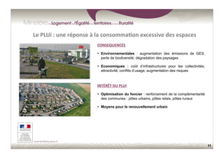 11
CONSEQUENCES	
  
  Environnementales : augmentation des émissions de GES;
perte de biodiversité, dégradation des paysages
  Economiques : coût d’infrastructures pour les collectivités;
attractivité; conflits d’usage; augmentation des risques
Le	
  PLUi	
  :	
  une	
  réponse	
  à	
  la	
  consomma;on	
  excessive	
  des	
  espaces	
  
INTÉRÊT	
  DU	
  PLUI	
  
  Optimisation du foncier : renforcement de la complémentarité
des communes : pôles urbains, pôles relais, pôles ruraux
  Moyens pour le renouvellement urbain
 