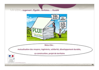 14
Mots	
  Clés	
  :	
  	
  
mutualisa;on	
  des	
  moyens,	
  ingénierie,	
  solidarité,	
  développement	
  durable,	
  	
  
co-­‐construc;on,	
  projet	
  de	
  territoire	
  

 