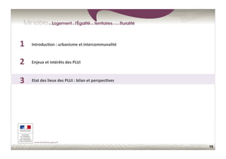 15
1	
  
2	
  
3	
  
1	
  
2	
  
3	
  
Enjeux	
  et	
  intérêts	
  des	
  PLUi	
  
Etat	
  des	
  lieux	
  des	
  PLUi	
  :	
  bilan	
  et	
  perspec;ves	
  
Introduc;on	
  :	
  urbanisme	
  et	
  intercommunalité	
  
 