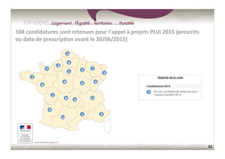 23
104	
  candidatures	
  sont	
  retenues	
  pour	
  l’appel	
  à	
  projets	
  PLUi	
  2015	
  (prescrits	
  
ou	
  date	
  de	
  prescrip;on	
  avant	
  le	
  30/06/2015)	
  
Légende de la carte
Candidatures 2015
1	
   Nb de candidatures retenues pour
l’appel à projets 2015
2	
  
9	
  
4	
  
7	
  
6	
  
2	
  
8	
  
2	
  
4	
  
3	
  
1	
  
1	
  
6	
  
7	
  
12	
  
4	
  
2	
  
8	
  
4	
  
1	
  
11	
  
 