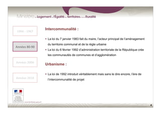 4
1966	
  -­‐	
  1967	
  
Années	
  80-­‐90	
  
Années	
  2000	
  
Années	
  2010	
  
Intercommunalité :
  La loi du 7 janvier 1983 fait du maire, l’acteur principal de l’aménagement
du territoire communal et de la règle urbaine
  La loi du 6 février 1992 d’administration territoriale de la République crée
les communautés de communes et d’agglomération
Urbanisme :
  La loi de 1992 introduit véritablement mais sans le dire encore, l’ère de
l’intercommunalité de projet
 