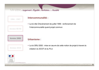 5
Urbanisme :
  La loi SRU 2000 : mise en œuvre de cette notion de projet à travers la
création du SCOT et du PLU
1966	
  -­‐	
  1967	
  
Années	
  80-­‐90	
  
Années	
  2000	
  
Années	
  2010	
  
Intercommunalité :
  La loi dite Chevènement de juillet 1999 : renforcement de
l’intercommunalité quand projet commun
 