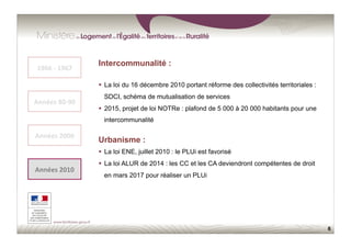 6
Urbanisme :
  La loi ENE, juillet 2010 : le PLUi est favorisé
  La loi ALUR de 2014 : les CC et les CA deviendront compétentes de droit
en mars 2017 pour réaliser un PLUi
1966	
  -­‐	
  1967	
  
Années	
  80-­‐90	
  
Années	
  2000	
  
Années	
  2010	
  
Intercommunalité :
  La loi du 16 décembre 2010 portant réforme des collectivités territoriales :
SDCI, schéma de mutualisation de services
  2015, projet de loi NOTRe : plafond de 5 000 à 20 000 habitants pour une
intercommunalité
 