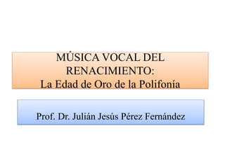 MÚSICA VOCAL DEL
RENACIMIENTO:
La Edad de Oro de la Polifonía
Prof. Dr. Julián Jesús Pérez Fernández
 