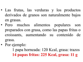 • Las frutas, las verduras y los productos 
derivados de granos son naturalmente bajos 
en grasas. 
• Pero muchos alimentos populares son 
preparados con grasa, como las papas fritas o 
croissants, aumentando su contenido de 
grasa. 
• Por ejemplo: 
1 papa horneada: 120 Kcal, grasa: trazos 
14 papas fritas: 225 Kcal, grasa: 11 g 
 
