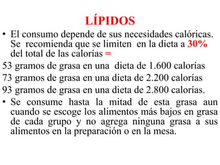 LÍPIDOS 
• El consumo depende de sus necesidades calóricas. 
Se recomienda que se limiten en la dieta a 30% 
del total de las calorías = 
53 gramos de grasa en una dieta de 1.600 calorías 
73 gramos de grasa en una dieta de 2.200 calorías 
93 gramos de grasa en una dieta de 2.800 calorías. 
• Se consume hasta la mitad de esta grasa aun 
cuando se escoge los alimentos más bajos en grasa 
de cada grupo y no agrega ninguna grasa a sus 
alimentos en la preparación o en la mesa. 
 