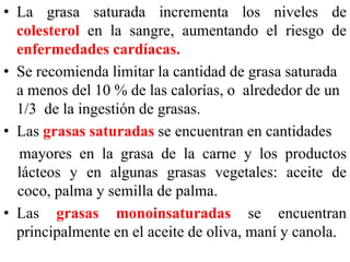 • La grasa saturada incrementa los niveles de 
colesterol en la sangre, aumentando el riesgo de 
enfermedades cardíacas. 
• Se recomienda limitar la cantidad de grasa saturada 
a menos del 10 % de las calorías, o alrededor de un 
1/3 de la ingestión de grasas. 
• Las grasas saturadas se encuentran en cantidades 
mayores en la grasa de la carne y los productos 
lácteos y en algunas grasas vegetales: aceite de 
coco, palma y semilla de palma. 
• Las grasas monoinsaturadas se encuentran 
principalmente en el aceite de oliva, maní y canola. 
 