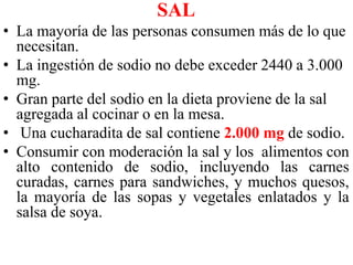 SAL 
• La mayoría de las personas consumen más de lo que 
necesitan. 
• La ingestión de sodio no debe exceder 2440 a 3.000 
mg. 
• Gran parte del sodio en la dieta proviene de la sal 
agregada al cocinar o en la mesa. 
• Una cucharadita de sal contiene 2.000 mg de sodio. 
• Consumir con moderación la sal y los alimentos con 
alto contenido de sodio, incluyendo las carnes 
curadas, carnes para sandwiches, y muchos quesos, 
la mayoría de las sopas y vegetales enlatados y la 
salsa de soya. 
 