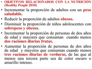 • OBJETIVOS RELACIONADOS CON LA NUTRICIÓN 
(Healthy People 2010) 
• Incrementar la proporción de adultos con un peso 
saludable. 
• Reducir la proporción de adultos obesos. 
• Disminuir la proporción de niños adolescentes con 
sobrepeso y obesos. 
• Incrementar la proporción de personas de dos años 
de edad y mayores que consuman cuando menos 
dos raciones diarias frutas. 
• Aumentar la proporción de personas de dos años 
de edad y mayores que consuman cuando menos 
tres raciones diarias de verduras, de las que al 
menos una tercera parte sea de color oscuro o 
amarillo intenso. 
 