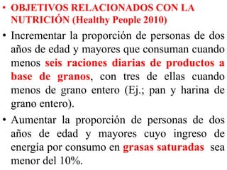 • OBJETIVOS RELACIONADOS CON LA 
NUTRICIÓN (Healthy People 2010) 
• Incrementar la proporción de personas de dos 
años de edad y mayores que consuman cuando 
menos seis raciones diarias de productos a 
base de granos, con tres de ellas cuando 
menos de grano entero (Ej.; pan y harina de 
grano entero). 
• Aumentar la proporción de personas de dos 
años de edad y mayores cuyo ingreso de 
energía por consumo en grasas saturadas sea 
menor del 10%. 
 