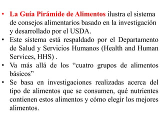• La Guía Pirámide de Alimentos ilustra el sistema 
de consejos alimentarios basado en la investigación 
y desarrollado por el USDA. 
• Este sistema está respaldado por el Departamento 
de Salud y Servicios Humanos (Health and Human 
Services, HHS) . 
• Va más allá de los “cuatro grupos de alimentos 
básicos” 
• Se basa en investigaciones realizadas acerca del 
tipo de alimentos que se consumen, qué nutrientes 
contienen estos alimentos y cómo elegir los mejores 
alimentos. 
 
