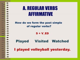 A. REGULAR VERBS
           AFFIRMATIVE
    How do we form the past simple
           of regular verbs?
 
                 S + V_ED


    Played      Visited Watched

    I played volleyball yesterday.
                      
                      
 