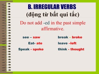 B. IRREGULAR VERBS 
    (động từ bất qui tắc)
Do not add -ed in the past simple 
          affirmative.
  see – saw        break – broke
     Eat- ate      leave –left
Speak - spoke      think - thought
 