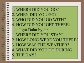 1. WHERE DID YOU GO?
2. WHEN DID YOU GO?
3. WHO DID YOU GO WITH? 
4. HOW DID YOU GET THERE? 
   – I got Dalat by air
1. WHERE DID YOU STAY?
2. HOW LONG WERE YOU THERE?
3. HOW WAS THE WEATHER?
4. WHAT DID YOU DO DURING 
5. THE DAY?
6.  
 