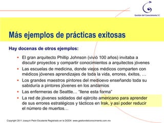 Más ejemplos de prácticas exitosas
 Hay docenas de otros ejemplos:
          El gran arquitecto Phillip Johnson (vivió 100 años) invitaba a
             discutir proyectos y compartir conocimientos a arquitectos jóvenes
            Las escuelas de medicina, donde viejos médicos comparten con
             médicos jóvenes aprendizajes de toda la vida, errores, éxitos, …
            Los grandes maestros pintores del medioevo enseñando toda su
             sabiduría a pintores jóvenes en los andamios
            Las enfermeras de Seattle… “llene esta forma”
            La red de jóvenes soldados del ejército americano para aprender
             de sus errores estratégicos y tácticos en Irak, y así poder reducir
             el número de muertos…
                                                                                                105
Copyright 2011 Joaquín Peón Escalante Registrado en la DGDA www.gestiondelconocimiento.com.mx
 