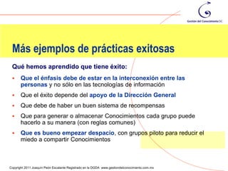 Más ejemplos de prácticas exitosas
 Qué hemos aprendido que tiene éxito:
      Que el énfasis debe de estar en la interconexión entre las
       personas y no sólo en las tecnologías de información
      Que el éxito depende del apoyo de la Dirección General
      Que debe de haber un buen sistema de recompensas
      Que para generar o almacenar Conocimientos cada grupo puede
       hacerlo a su manera (con reglas comunes)
      Que es bueno empezar despacio, con grupos piloto para reducir el
       miedo a compartir Conocimientos


                                                                                                108
Copyright 2011 Joaquín Peón Escalante Registrado en la DGDA www.gestiondelconocimiento.com.mx
 