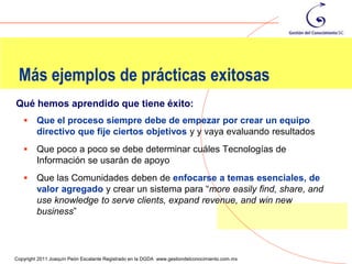 Más ejemplos de prácticas exitosas
Qué hemos aprendido que tiene éxito:
        Que el proceso siempre debe de empezar por crear un equipo
         directivo que fije ciertos objetivos y y vaya evaluando resultados
        Que poco a poco se debe determinar cuáles Tecnologías de
         Información se usarán de apoyo
        Que las Comunidades deben de enfocarse a temas esenciales, de
         valor agregado y crear un sistema para “more easily find, share, and
         use knowledge to serve clients, expand revenue, and win new
         business”


                                                                                                109
Copyright 2011 Joaquín Peón Escalante Registrado en la DGDA www.gestiondelconocimiento.com.mx
 