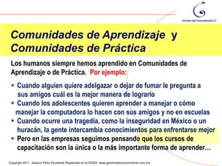 Comunidades de Aprendizaje y
Comunidades de Práctica
 Los humanos siempre hemos aprendido en Comunidades de
 Aprendizaje o de Práctica. Por ejemplo:
  Cuando alguien quiere adelgazar o dejar de fumar le pregunta a
   sus amigos cuál es la mejor manera de lograrlo
  Cuando los adolescentes quieren aprender a manejar o cómo
  manejar la computadora lo hacen con sus amigos y no en escuelas
  Cuando ocurre una tragedia, como la inseguridad en México o un
   huracán, la gente intercambia conocimientos para enfrentarse mejor
  Pero en las empresas seguimos pensando que los cursos de
   capacitación son la única o la más importante forma de aprender…
                                                                                                11
Copyright 2011 Joaquín Peón Escalante Registrado en la DGDA www.gestiondelconocimiento.com.mx
 