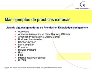 Más ejemplos de prácticas exitosas
  Lista de algunas ganadoras de Premios en Knowledge Management
                      Accenture
                      American Association of State Highway Officials
                      American Productivity & Quality Center
                      Buckman Laboratories
                      DaimlerChrysler
                      Dell Computer
                      Ericsson
                      Hewlett-Packard
                      IBM
                      Intel
                      Internal Revenue Service
                      IRIZAR
                                                                                                111
Copyright 2011 Joaquín Peón Escalante Registrado en la DGDA www.gestiondelconocimiento.com.mx
 