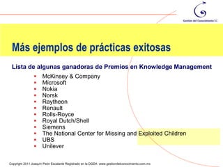 Más ejemplos de prácticas exitosas
 Lista de algunas ganadoras de Premios en Knowledge Management
                    McKinsey & Company
                    Microsoft
                    Nokia
                    Norsk
                    Raytheon
                    Renault
                    Rolls-Royce
                    Royal Dutch/Shell
                    Siemens
                    The National Center for Missing and Exploited Children
                    UBS
                    Unilever
                                                                                                112
Copyright 2011 Joaquín Peón Escalante Registrado en la DGDA www.gestiondelconocimiento.com.mx
 