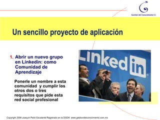 Un sencillo proyecto de aplicación

  1. Abrir un nuevo grupo
       en Linkedin: como
       Comunidad de
       Aprendizaje
       Ponerle un nombre a esta
       comunidad y cumplir los
       otros dos o tres
       requisitos que pide esta
       red social profesional

                                                                                                118
Copyright 2006 Joaquín Peón Escalante Registrado en la DGDA www.gestiondelconocimiento.com.mx
 