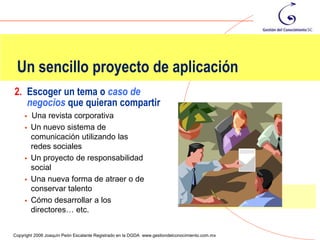 Un sencillo proyecto de aplicación
2. Escoger un tema o caso de
   negocios que quieran compartir
        Una revista corporativa
        Un nuevo sistema de
         comunicación utilizando las
         redes sociales
        Un proyecto de responsabilidad
         social
        Una nueva forma de atraer o de
         conservar talento
        Cómo desarrollar a los
         directores… etc.
                                                                                                119
Copyright 2006 Joaquín Peón Escalante Registrado en la DGDA www.gestiondelconocimiento.com.mx
 