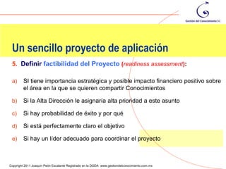 Un sencillo proyecto de aplicación
 5. Definir factibilidad del Proyecto (readiness assessment):

 a)      SI tiene importancia estratégica y posible impacto financiero positivo sobre
         el área en la que se quieren compartir Conocimientos

 b)      Si la Alta Dirección le asignaría alta prioridad a este asunto

 c)      Si hay probabilidad de éxito y por qué

 d)      Si está perfectamente claro el objetivo

 e)      Si hay un líder adecuado para coordinar el proyecto


                                                                                                123
Copyright 2011 Joaquín Peón Escalante Registrado en la DGDA www.gestiondelconocimiento.com.mx
 