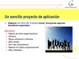 Un sencillo proyecto de aplicación
7.   Elaborar un Plan de Trabajo inicial, incluyendo algunos
     beneficios esperados:

(Ejemplos)
  Mejora de clima organizacional
  Ahorros
  Mayor eficiencia o eficacia
  Más ventas
  Ser más competitivos
  Mejorar la cultura organizacional
  Más utilidades…
 