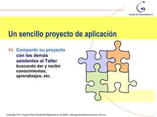 Un sencillo proyecto de aplicación
 11. Compartir su proyecto
         con los demás
         asistentes al Taller
         buscando dar y recibir
         conocimientos,
         aprendizajes, etc.




                                                                                                130
Copyright 2011 Joaquín Peón Escalante Registrado en la DGDA www.gestiondelconocimiento.com.mx
 