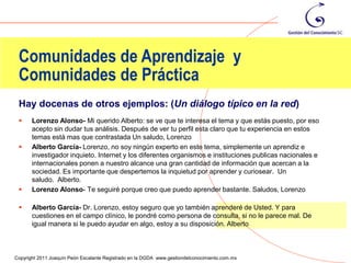 Comunidades de Aprendizaje y
 Comunidades de Práctica
 Hay docenas de otros ejemplos: (Un diálogo típico en la red)
      Lorenzo Alonso- Mi querido Alberto: se ve que te interesa el tema y que estás puesto, por eso
       acepto sin dudar tus análisis. Después de ver tu perfil esta claro que tu experiencia en estos
       temas está mas que contrastada Un saludo, Lorenzo
      Alberto García- Lorenzo, no soy ningún experto en este tema, simplemente un aprendiz e
       investigador inquieto. Internet y los diferentes organismos e instituciones publicas nacionales e
       internacionales ponen a nuestro alcance una gran cantidad de información que acercan a la
       sociedad. Es importante que despertemos la inquietud por aprender y curiosear. Un
       saludo. Alberto.
      Lorenzo Alonso- Te seguiré porque creo que puedo aprender bastante. Saludos, Lorenzo

      Alberto García- Dr. Lorenzo, estoy seguro que yo también aprenderé de Usted. Y para
       cuestiones en el campo clínico, le pondré como persona de consulta, si no le parece mal. De
       igual manera si le puedo ayudar en algo, estoy a su disposición. Alberto


                                                                                                           16
Copyright 2011 Joaquín Peón Escalante Registrado en la DGDA www.gestiondelconocimiento.com.mx
 