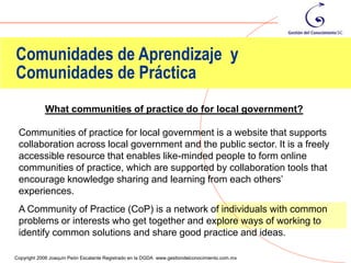 Comunidades de Aprendizaje y
Comunidades de Práctica
            What communities of practice do for local government?

 Communities of practice for local government is a website that supports
 collaboration across local government and the public sector. It is a freely
 accessible resource that enables like-minded people to form online
 communities of practice, which are supported by collaboration tools that
 encourage knowledge sharing and learning from each others’
 experiences.
 A Community of Practice (CoP) is a network of individuals with common
 problems or interests who get together and explore ways of working to
 identify common solutions and share good practice and ideas.
                                                                                                19
Copyright 2006 Joaquín Peón Escalante Registrado en la DGDA www.gestiondelconocimiento.com.mx
 