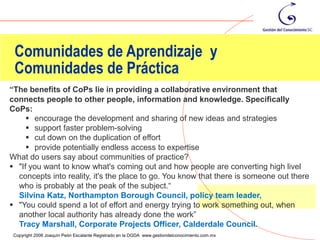 Comunidades de Aprendizaje y
 Comunidades de Práctica
“The benefits of CoPs lie in providing a collaborative environment that
connects people to other people, information and knowledge. Specifically
CoPs:
      encourage the development and sharing of new ideas and strategies
      support faster problem-solving
      cut down on the duplication of effort
      provide potentially endless access to expertise
What do users say about communities of practice?
 "If you want to know what's coming out and how people are converting high livel
  concepts into reality, it's the place to go. You know that there is someone out there
  who is probably at the peak of the subject.“
  Silvina Katz, Northampton Borough Council, policy team leader,
 "You could spend a lot of effort and energy trying to work something out, when
  another local authority has already done the work”
  Tracy Marshall, Corporate Projects Officer, Calderdale Council.                   20
 Copyright 2006 Joaquín Peón Escalante Registrado en la DGDA www.gestiondelconocimiento.com.mx
 