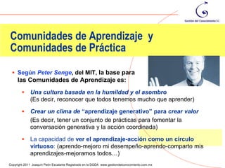 Comunidades de Aprendizaje y
Comunidades de Práctica

  Según Peter Senge, del MIT, la base para                                                     crear
     las Comunidades de Aprendizaje es:
            Una cultura basada en la humildad y el asombro
             (Es decir, reconocer que todos tenemos mucho que aprender)

            Crear un clima de “aprendizaje generativo” para crear valor
             (Es decir, tener un conjunto de prácticas para fomentar la
             conversación generativa y la acción coordinada)

            La capacidad de ver el aprendizaje-acción como un círculo
             virtuoso: (aprendo-mejoro mi desempeño-aprendo-comparto mis
             aprendizajes-mejoramos todos…)                                                         21
Copyright 2011 Joaquín Peón Escalante Registrado en la DGDA www.gestiondelconocimiento.com.mx
 