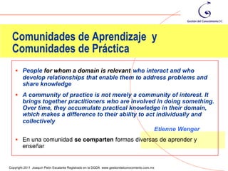 Comunidades de Aprendizaje y
 Comunidades de Práctica
    People for whom a domain is relevant who interact and who
        develop relationships that enable them to address problems and
        share knowledge
    A community of practice is not merely a community of interest. It
        brings together practitioners who are involved in doing something.
        Over time, they accumulate practical knowledge in their domain,
        which makes a difference to their ability to act individually and
        collectively
                                                        Etienne Wenger
    En una comunidad se comparten formas diversas de aprender y
        enseñar

                                                                                                22
Copyright 2011 Joaquín Peón Escalante Registrado en la DGDA www.gestiondelconocimiento.com.mx
 