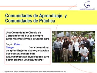 Comunidades de Aprendizaje y
 Comunidades de Práctica

  Una Comunidad o Círculo de
  Conocimientos busca siempre
  crear mejores formas de hacer algo

  Según Peter
  Senge,             “una comunidad
  de aprendizaje es una organización
  que continuamente está
  expandiendo sus capacidades para
  poder crearse un mejor futuro”


                                                                                                25
Copyright 2011 Joaquín Peón Escalante Registrado en la DGDA www.gestiondelconocimiento.com.mx
 
