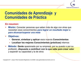 Comunidades de Aprendizaje y
  Comunidades de Práctica
   En resumen:
    Misión: Conectar personas que saben más de algo con otras que
         necesitan esos conocimientos para lograr un resultado mejor o
         para alcanzar/superar una meta
    Objetivos:
           Generar, sintetizar y aplicar esos nuevos Conocimientos
           Localizar los mejores Conocimientos (prácticas) internos

    Método: Gente apasionada por su empresa, por su puesto o por su
     profesión, dispuesta a contribuir con lo que sabe para crear valor
     y expandir su capacidad y la de otros

                                                                                                29
Copyright 2011 Joaquín Peón Escalante Registrado en la DGDA www.gestiondelconocimiento.com.mx
 