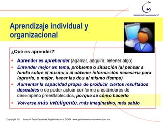 Aprendizaje individual y
  organizacional
    ¿Qué es aprender?
     Aprender es aprehender (agarrar, adquirir, retener algo)
     Entender mejor un tema, problema o situación (al pensar a
      fondo sobre el mismo o al obtener información necesaria para
      lograrlo, o mejor, hacer las dos al mismo tiempo)
     Aumentar la capacidad propia de producir ciertos resultados
      deseables o de poder actuar conforme a estándares de
      desempeño preestablecidos, porque sé cómo hacerlo
     Volverse más                    inteligente, más imaginativo, más sabio
                                                                                                33
Copyright 2011 Joaquín Peón Escalante Registrado en la DGDA www.gestiondelconocimiento.com.mx
 