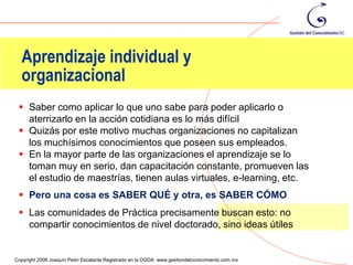 Aprendizaje individual y
  organizacional
  Saber como aplicar lo que uno sabe para poder aplicarlo o
   aterrizarlo en la acción cotidiana es lo más difícil
  Quizás por este motivo muchas organizaciones no capitalizan
   los muchísimos conocimientos que poseen sus empleados.
  En la mayor parte de las organizaciones el aprendizaje se lo
   toman muy en serio, dan capacitación constante, promueven las
   el estudio de maestrías, tienen aulas virtuales, e-learning, etc.
  Pero una cosa es SABER QUÉ y otra, es SABER CÓMO
  Las comunidades de Práctica precisamente buscan esto: no
   compartir conocimientos de nivel doctorado, sino ideas útiles

                                                                                                36
Copyright 2006 Joaquín Peón Escalante Registrado en la DGDA www.gestiondelconocimiento.com.mx
 